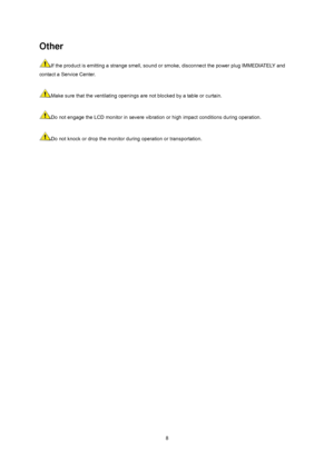 Page 8
 8
Other 
If the product is emitting a strange smell, sound or smoke, disconnect the power plug IMMEDIATELY and 
contact a Service Center.     
 
Make sure that the ventilating openings are not blocked by a table or curtain.     
 
Do not engage the LCD monitor in severe vibration  or high impact conditions during operation.     
 
Do not knock or drop the monitor durin g operation or transportation.     
 