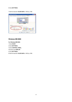 Page 17
 17
6 Click SETTINGS. 
 
7 Set the resolution SLIDE-BAR to 1920 by 1080.   
 
Windows ME/2000 
For Windows ME/2000: 
1 Click START.  
2 Click SETTINGS.  
3 Click CONTROL PANEL.  
4 Double click DISPLAY.  
5 Click SETTINGS.  
6 Set the resolution SLIDE-BAR to 1920 by 1080.
  
 
 
 