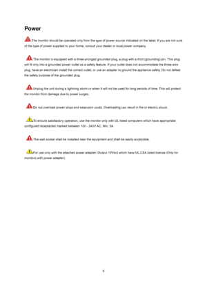 Page 5
 5
Power 
The monitor should be operated only from the type of power source indicated on the label. If you are not sure 
of the type of power supplied to your home, consult your dealer or local power company.   
 
 
The monitor is equipped with a three-pronged grounded plug, a plug with a third (grounding) pin. This plug 
will fit only into a grounded power outlet as a safety f eature. If your outlet does not accommodate the three-wire 
plug, have an electrician install the correct outlet, or use  an...