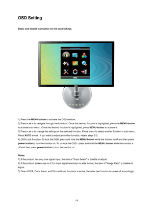 Page 19
 19
OSD Setting 
 
Basic and simple instruction on the control keys. 
 
 
 
 
1) Press the  MENU-button  to activate the OSD window.   
2) Press  < or > to navigate through the functions. Once t he desired function is highlighted, press the  MENU-button 
to activate sub-menu . Once the des ired function is highlighted, press MENU-button to activate it.   
3) Press  < or > to change the settings of the selected function. Press  < or > to select another function in sub-menu . 
Press  AUTO to exit . If you...
