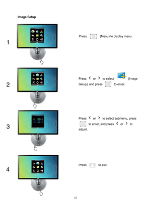 Page 22
 22
Image Setup 
Press   (Menu) to display menu. 
Press  or  to select   (Image 
Setup)
, and press to enter. 
Press  or   to select submenu, press 
to enter, and press  or  to 
adjust. 
Press  to exit. 
 