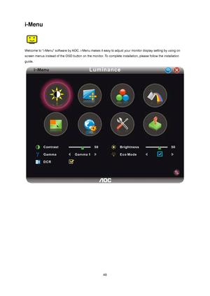 Page 48
 48
i-Menu 
 
Welcome to “i-Menu” software by AOC. i-Menu makes it easy to adjust your monitor display setting by using on 
screen menus instead of the OSD button on  the monitor. To complete installation, please follow the installation 
guide.  
 