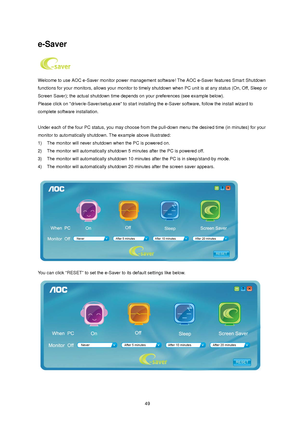 Page 49
 

 
e-Saver 
 
Welcome to use AOC e-Saver monitor power management  software! The AOC e-Saver features Smart Shutdown 
functions for your monitors, allows your monitor to timely  shutdown when PC unit is at any status (On, Off, Sleep or 
Screen Saver); the actual shutdown time depends  on your preferences (see example below). 
Please click on driver/e-Saver/setup.ex e to start installing the e-Saver software, follow the install wizard to 
complete software installation. 
 
Under each of the four PC...