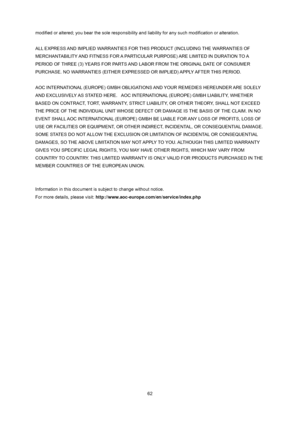 Page 62
 
 62
modified or altered; you bear the sole responsibility and liability for any such modification or alteration. 
 
ALL EXPRESS AND IMPLIED WARRANTIES FOR THIS PRODUCT (INCLUDING THE WARRANTIES OF 
MERCHANTABILITY AND FITNESS FOR A PARTICULAR PURPOSE) ARE LIMITED IN DURATION TO A 
PERIOD OF THREE (3) YEARS FOR PARTS AND L
ABOR FROM THE ORIGINAL DATE OF CONSUMER 
PURCHASE. NO WARRANTIES (EITHER EXPRESSED OR IMPLIED) APPLY AFTER THIS PERIOD.   
 
AOC INTERNATIONAL (EUROPE) GMBH OBLIGAT IONS AND YOUR...