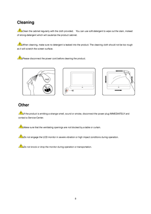 Page 8
 
 8
Other 
If the product is emitting a strange smell, sound or smoke, disconnect the power plug IMMEDIATELY and 
contact a Service Center.     
 
Make sure that the ventilating openings are not blocked by a table or curtain.     
 
Do not engage the LCD monitor in severe vibration  or high impact conditions during operation.     
 
Do not knock or drop the monitor durin g operation or transportation.      
Cleaning 
Clean the cabinet regularly with the cloth provided.    Y
ou can use soft-detergent to...
