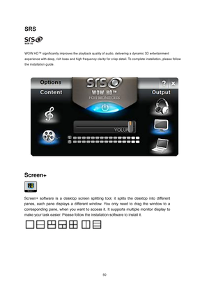 Page 50 50
SRS 
 
 
WOW HD™ significantly improves the playback quality  of audio, delivering a dynamic 3D entertainment 
experience with deep, rich bass and high frequency clarity for crisp detail. To complete installation, please follow 
the installation guide. 
 
 
Screen+   
 
   
Screen+ software is a desktop screen splitting t ool, it splits the desktop into different 
panes, each pane displays a different window.  You only need to drag the window to a 
corresponding pane, when you want to access i t. It...