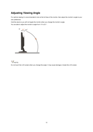 Page 12
Adjusting Viewing Angle 
For optimal viewing it is recommended to look at the full face of the monitor, then adjust the monitors angle to your 
own preference.   
Hold the stand so you will not topple the moni tor when you change the monitors angle.   
You are able to adjust the monitors angle from -5° to 20 °.   
 
 
NOTE: 
Do not touch the LCD screen when you change the a ngle. It may cause damage or break the LCD screen.
 12
 