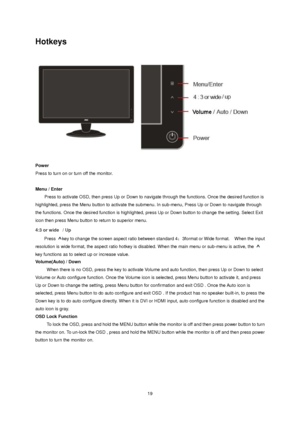 Page 19
Hotkeys 
 
Power 
Press to turn on or turn off the monitor. 
 
Menu / Enter     
    Press to activate OSD, then press Up or Down to navig ate through the functions. Once the desired function is 
highlighted, press the Menu button to activate the submenu.  In sub-menu, Press Up or Down to navigate through 
the functions. Once the desired function  is highlighted, press Up or Down button to change the setting. Select Exit 
icon then press Menu button to return to superior menu.  
4:3 or wide   / Up...