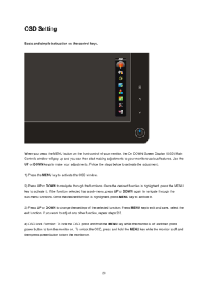 Page 20
OSD Setting 
 
Basic and simple instruction on the control keys. 
 
 
When you press the MENU button on the front control of your monitor, the On DOWN Screen Display (OSD) Main 
Controls window will pop up and you can then start making  adjustments to your monitors various features. Use the 
UP  or  DOWN  keys to make your adjustments. Follow the steps below to activate the adjustment. 
 
1) Press the  MENU key to activate the OSD window. 
 
2) Press UP or  DOWN  to navigate through the functions. Once...