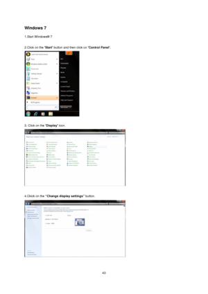 Page 43
Windows 7 
1.Start Windows® 7 
 
2.Click on the Start button and then click on  Control Panel. 
 
 
3. Click on the Display icon. 
 
 
4.Ckick on the  “Change display settings”  button.  
 
 
 43
 