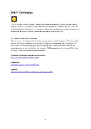 Page 56
EPEAT Declaration 
 
EPEAT is a system to help purchasers in the public and private sectors evaluate, compare and select desktop 
computers, notebooks and monitors ba sed on their environmental attributes. EPEAT also provides a clear and 
consistent set of performance criteria  for the design of products, and provides an opportunity for manufacturers to 
secure market recognition for efforts to r educe the environmental impact of its products.   
 
 
AOC believes in protecting the environment. 
With a...