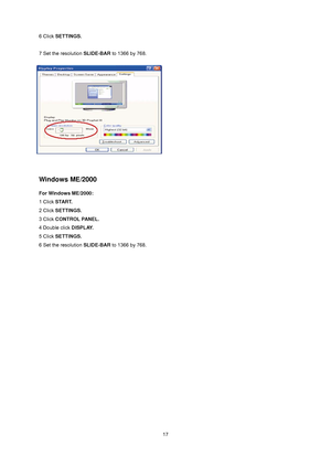 Page 17
 17
6 Click SETTINGS. 
 
7 Set the resolution SLIDE-BAR to 1366 by 768.   
 
 
 
Windows ME/2000 
For Windows ME/2000: 
1 Click START.  
2 Click SETTINGS.  
3 Click CONTROL PANEL.  
4 Double click DISPLAY.  
5 Click SETTINGS.  
6 Set the resolution SLIDE-BAR to 1366 by 768.
  
 