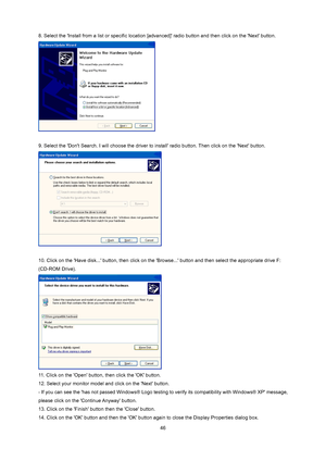 Page 46
 46
8. Select the Install from a list or specific location [
advanced] radio button and then click on the Next button.   
 
 
9. Select the Dont Search. I will choose the driver to  install radio button. Then click on the Next button.   
 
 
10. Click on the Have disk... button,  then click on the Browse... button and  then select the appropriate drive F: 
(CD-ROM Drive).   
 
11. Click on the Open button, then click the OK button.   
12. Select your monitor model and click on the Next button. 
- If you...