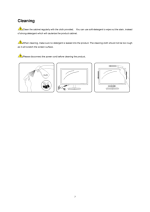 Page 7
 7
Cleaning 
Clean the cabinet regularly with the cloth provided.    You can use soft-detergent to wipe out the stain, instead 
of strong-detergent which will c auterize the product cabinet.     
 
When cleaning, make sure no detergent is leaked into  the product. The cleaning cloth should not be too rough 
as it will scratch the screen surface.   
 
Please disconnect the power cord before cleaning the product.   
 
 