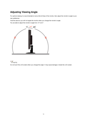 Page 11 11
Adjusting Viewing Angle 
For optimal viewing it is recommended to look at the full face of the monitor, then adjust the monitors angle to your 
own preference.   
Hold the stand so you will not topple the monitor when you change the monitors angle.   
You are able to adjust the monitors angle from -5° to 20 °.   
 
 
NOTE: 
Do not touch the LCD screen when you change the angle. It may cause damage or break the LCD screen.
 