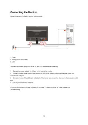 Page 12 12
Connecting the Monitor 
Cable Connections On Back of Monitor and Computer: 
 
 
1. Power   
2. Analog (DB-15 VGA cable)     
3. USB 
   
To protect equipment, always turn off the PC and LCD monitor before connecting.   
 
1      Connect the power cable to the AC port on the back of the monitor.   
2      Connect one end of the 15-pin D-Sub cable to the back of the monitor and connect the other end to the 
computers D-Sub port.   
3      Connect one end of the USB cable to the back of the monitor and...