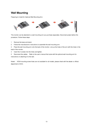 Page 13
 13
Wall Mounting 
Preparing to Install An Optional Wall Mounting Arm.   
 
This monitor can be attached to a wall mounting arm you purchase separately. Disconnect power before this 
procedure. Follow these steps: 
 
1      Remove the base and stand.   
2   Follow the manufacturers instructi ons to assemble the wall mounting arm.   
3      Place the wall mounting arm onto t he back of the monitor. Line up the holes of the arm with the holes in the 
back of the monitor.   
4      Insert the 4 screws into...