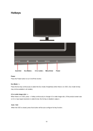 Page 18
 18
Hotkeys 
 
 
 
Power  
Press the Power button to turn 0n/off the monitor. 
 
Eco Mode / < 
Press the Eco key continuously to select the Eco m ode of brightness when there is no OSD ( Eco mode hot key 
may not be available in all models).   
 
4:3 or wide image ratio / 
>  
When there is no OSD, 
press   hotkey continuously to c hange 4:3 or wide image ratio. (If the product screen size 
is 4:3 or input signal resolution is wide format, the hot key is disable to adjust. ) 
 
Auto/Exit    Eco Mode/<...