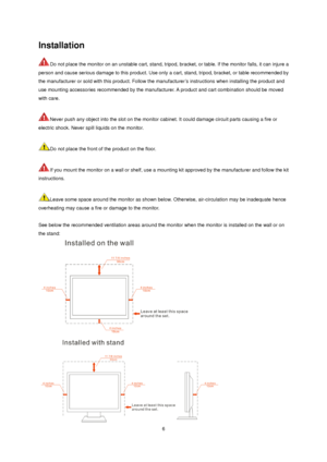 Page 6 6
Installation 
Do not place the monitor on an unstable cart, stand, tripod, bracket, or table. If the monitor falls, it can injure a 
person and cause serious damage to this product. Use only a cart, stand, tripod, bracket, or table recommended by 
the manufacturer or sold with this product. Follow the manufacturer’s instructions when installing the product and 
use mounting accessories recommended by the manufacturer. A product and cart combination should be moved 
with care.   
 
Never push any...