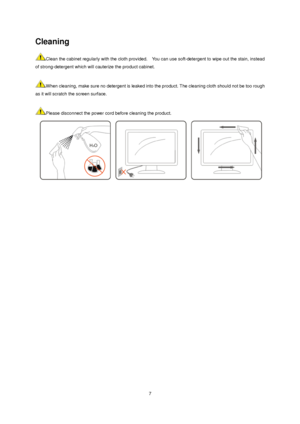 Page 7 7
Cleaning 
Clean the cabinet regularly with the cloth provided.    You can use soft-detergent to wipe out the stain, instead 
of strong-detergent which will cauterize the product cabinet.     
 
When cleaning, make sure no detergent is leaked into the product. The cleaning cloth should not be too rough 
as it will scratch the screen surface.   
 
Please disconnect the power cord before cleaning the product.   
 
 