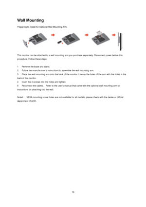 Page 13
 13
Wall Mounting 
Preparing to Install An Optional Wall Mounting Arm.   
 
This monitor can be attached to a wall mounting arm you purchase separately. Disconnect power before this 
procedure. Follow these steps: 
 
1      Remove the base and stand.   
2   Follow the manufacturers instructi ons to assemble the wall mounting arm.   
3      Place the wall mounting arm onto t he back of the monitor. Line up the holes of the arm with the holes in the 
back of the monitor.   
4      Insert the 4 screws into...