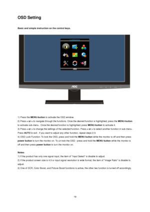 Page 19 19
OSD Setting 
 
Basic and simple instruction on the control keys. 
 
 
 
 
1) Press the MENU-button to activate the OSD window.   
2) Press < or > to navigate through the functions. Once the desired function is highlighted, press the MENU-button 
to activate sub-menu . Once the desired function is highlighted, press MENU-button to activate it.   
3) Press < or > to change the settings of the selected function. Press < or > to select another function in sub-menu . 
Press AUTO to exit . If you want to...