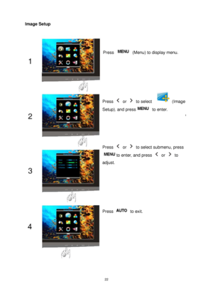 Page 22 22
Image Setup 
Press +/- select   (Image picture), and Press 
Menu to enter 
Press   (Menu) to display menu. 
Press  or  to select   (Image 
Setup)
, and press to enter. 
Press  or   to select submenu, press 
to enter, and press  or  to 
adjust. 
Press  to exit. 
 