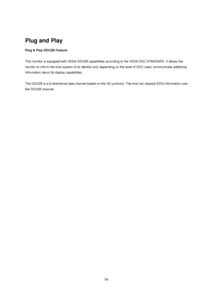Page 54 54  
 
Plug and Play 
Plug & Play DDC2B Feature 
 
This monitor is equipped with VESA DDC2B capabilities according to the VESA DDC STANDARD. It allows the 
monitor to inform the host system of its identity and, depending on the level of DDC used, communicate additional 
information about its display capabilities. 
 
The DDC2B is a bi-directional data channel based on the I2C protocol. The host can request EDID information over 
the DDC2B channel.
 