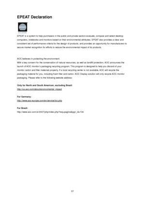 Page 57 57
EPEAT Declaration 
 
EPEAT is a system to help purchasers in the public and private sectors evaluate, compare and select desktop 
computers, notebooks and monitors based on their environmental attributes. EPEAT also provides a clear and 
consistent set of performance criteria for the design of products, and provides an opportunity for manufacturers to 
secure market recognition for efforts to reduce the environmental impact of its products.   
 
 
AOC believes in protecting the environment. 
With a...