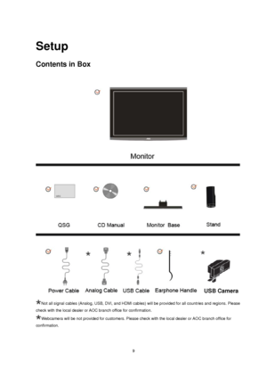Page 9
 9
Setup 
Contents in Box 
 
Not all signal cables (Analog, USB, DVI, and HDMI cables) will be provided for all countries and regions. Please 
check with the local dealer or AOC branch office for confirmation.
Webcamera will be not provided for customers. Please check with the loca\
l dealer or AOC branch office for 

  
confirmation.
USB Camera 
 