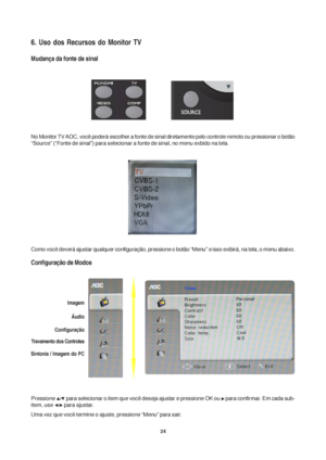 Page 2424
6. Uso dos Recursos do Monitor TV
Mudança da fonte de sinal
No Monitor TV AOC, você poderá escolher a fonte de sinal diretamente pelo controle remoto ou pressionar o botão
“Source” (“Fonte de sinal”) para selecionar a fonte de sinal, no menu exbido na tela.
Como você deverá ajustar qualquer configuração, pressione o botão “Menu” e isso exibirá, na tela, o menu abaixo.
Configuração de Modos
Pressione  para selecionar o item que você deseja ajustar e pressione OK ou  para confirmar. Em cada sub-
item,...