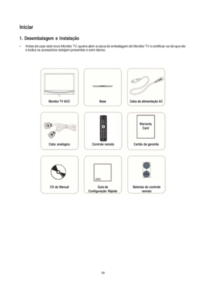 Page 1313
Iniciar
1. Desembalagem e Instalação
• Antes de usar este novo Monitor TV, queira abrir a caixa de embalagem do Monitor TV e certificar-se de que ele
e todos os acessórios estejam presentes e sem danos.
Monitor TV AOC Base Cabo de alimentação AC
Cabo  analógico Controle remoto Cartão de garantia
CD do Manual Guia de
Configuração RápidaBaterias do controle
remoto
Warranty
Card
 