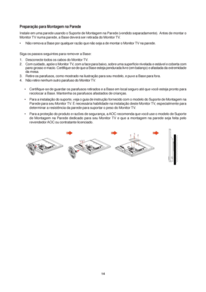 Page 1414
Preparação para Montagem na Parede
Instale em uma parede usando o Suporte de Montagem na Parede (vendido separadamente).  Antes de montar o
Monitor TV numa parede, a Base deverá ser retirada do Monitor TV.
• Não remova a Base por qualquer razão que não seja a de montar o Monitor TV na parede.
Siga os passos seguintes para remover a Base:
1. Desconecte todos os cabos do Monitor TV.
2. Com cuidado, apóie o Monitor TV, com a face para baixo, sobre uma superfície nivelada e estável e coberta com
pano...