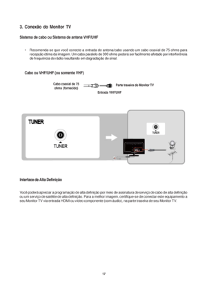 Page 1717
3. Conexão do Monitor TV
Sistema de cabo ou Sistema de antena VHF/UHF
• Recomenda-se que você conecte a entrada de antena/cabo usando um cabo coaxial de 75 ohms para
recepção ótima da imagem. Um cabo paralelo de 300 ohms poderá ser facilmente afetado por interferência
de frequência de rádio resultando em degradação de sinal.
Cabo ou VHF/UHF (ou somente VHF)
Interface de Alta Definição
Você poderá apreciar a programação de alta definição por meio de assinatura de serviço de cabo de alta definição
ou um...