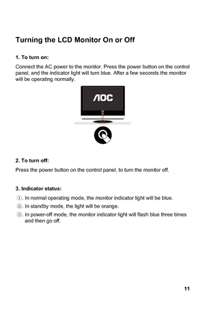 Page 11
 11 
 LCD Monitor On or Off 
e monitor. Press the power button on the control 
panel, and the indicator lig . After a few seconds the monitor 
will be operating normally. 
Turning the
 
1. To turn on:   
Connect the AC power to th
ht will turn blue
 
 the control panel, to turn the monitor off. 
 
②.  the light will be orange. 
③. In power-off mode, the monitor indicator light will flash blue three times  and then go off. 
 
2. To turn off: 
Press the power button on
3. Indicator status: 
①. In normal...