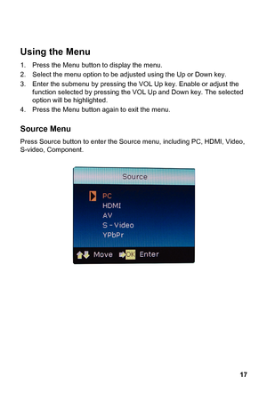 Page 17
 
Using the Menu 
17 
sing the 
VOL Up key. Enable or adjust the 
own key. The selected 
option will be highlighted. 
u button again to exit the menu. 
ress Source button to enter the S ource menu, including PC, HDMI, Video, 
video, Component. 
 
  1.   Press the Menu button to display the menu. 
2.  Select the menu option to be adjusted using the Up or Down key. 
3.  Enter the submenu by pres fu nction selected by pressing the VOL Up and D 4.  Press the Men
 
Source Menu 
P
S-
 
 
 