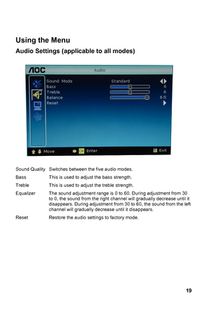 Page 19
 
Using the Menu 
Audio Settings (applicable to all modes) 
 uality 
Treble 
Equalizer   decrease until it 
, the sound from the left 
channel will gradually decrease until it disappears. 
Reset  Restore the audio se ttings to factory mode. Sound QSwitches between the five audio modes. 
Bass This is used to adjust the bass strength. 
This is used to adj ust the treble strength. 
The sound adjustment range is  0 to 60. During adjustment from 30 
adually
to 0, the sound from the right c hannel will gr...