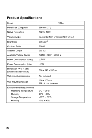 Page 22
 
22
uct Specifications 
Model V27m 
Prod
Panel Size (Diagonal) 686mm (27”) 
Native Resolution 1920 x 1080 
Viewing Angle 
70°  / Vertical 160 ° (Typ.) 
Horizontal 1
Brightness 300cd/m  2
Contrast Ratio 60000:1 
Speaker Output 3W x 2 
Available Voltage Range  AC100~240V    50/60Hz 
Power Consumption (Load)  ≦
  60W
Power Consumption (Idle) ≦1W 
Dimension (W x H x D) 
(with base and bracket)  2mm 
680 x 546 x 26
Wall-mount Accessories  Not included 
Wall-mount Dimension  1 00 x 100mm 
crews)  M4 x 4 pcs...