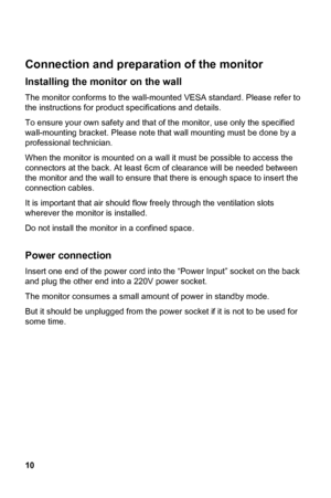 Page 10
 
Connection and preparation o
10 
f the monitor 
 
ty and that of  the monitor, use only the specified 
 
ck. At least 6cm of clearance will be needed between  rt the 
 the ventilation slots 
herever the monitor is installed. 
 in a confined space. 
consumes a small amount of power in standby mode.   
ut it should be unplugged from the power  socket if it is not to be used for 
 
 
Installing the monitor on the wall 
The monitor conforms to the wall- mounted VESA standard. Please refer to
the...