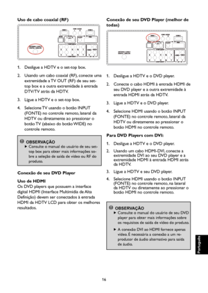 Page 101
16

Português

Português

Português

Português

Uso de cabo coaxial (RF)

1.    Desligue a HDTV e o set-top box.
2.    Usando um cabo coaxial (RF), conecte uma 
extremidade a TV OUT (RF) de seu set-
top box e a outra extremidade à entrada 
DTV/TV atrás da HDTV.
3.    Ligue a HDTV e o set-top box.
4.    Selecione TV usando o botão INPUT 
(FONTE) no controle remoto, lateral da 
HDTV ou diretamente ao pressionar o 
botão TV (abaixo do botão WIDE) no 
controle remoto.

 OBSERVAÇÃO
  
 Consulte o manual do...