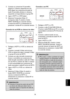 Page 103
18

Português

Português

Português

Português

3.    Conecte os conectores R (vermelho, 
direito) e L (branco, esquerdo) em seu 
DVD player aos conectores de saída de 
áudio R (vermelho, direito) e L (branco, 
esquerdo) correspondentes no grupo AV.
4.    Ligue a HDTV e o DVD player.
5.    Selecione ‘Composite (Video 1)’ 
(composto, vídeo 1) usando o botão 
INPUT (FONTE) no controle remoto, 
na lateral da HDTV ou diretamente ao 
pressionar o botão AV no controle remoto.
Conexão de seu VCR ou câmera de...