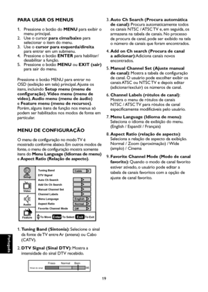 Page 104
Português

Português

19

Português

Português

PARA USAR OS MENUS
1.    Pressione o botão do MENU para exibir o 
menu principal.
2.    Use o cursor para cima/baixo para 
selecionar o item do menu.
3.    Use o cursor para esquerda/direita 
para entrar em um submenu.
4.    Pressione o botão ENTER para habilitar/
desabilitar a função.
5.    Pressione o botão MENU ou EXIT (sair) 
para sair do menu.
Pressione o botão MENU para entrar no 
OSD (exibição em tela) principal. Ajuste os 
itens, incluindo Setup...