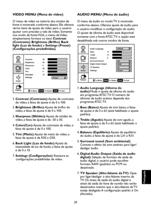 Page 105
20

Português

Português

Português

Português

VIDEO MENU (Menu de vídeo)
O menu de vídeo na maioria dos modos de 
fonte é mostrado conforme abaixo. Ele oferece 
vários itens de ajuste de vídeo para o usuário 
ajustar com precisão a tela de vídeo. Somente 
nos modo de fonte VGA, o menu de Vídeo 
simplesmente fornece os itens Contrast 
(Contraste), Brightness (Brilho), Back 
light (Luz de fundo) e Settings (Preset) 
(Configurações predefinidas).

Setup

Video

Audio

Feature
EnterTo Select
To Move To...