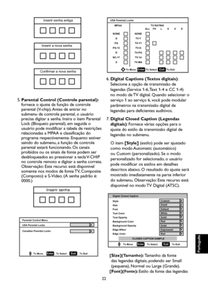 Page 107
22

Português

Português

Português

Português

Inserir senha antiga
Inserir a nova senha
Confirmar a nova senha

5.   Parental Control (Controle parental): 
fornece o ajuste da função de controle 
parental (V-chip). Antes de entrar no 
submenu de controle parental, o usuário 
precisa digitar a senha. Insira o item Parental 
Lock (Bloqueio parental), em seguida o 
usuário pode modificar a tabela de restrições 
relacionadas a MPAA e classificação do 
programa respectivamente. Enquanto estiver 
saindo do...