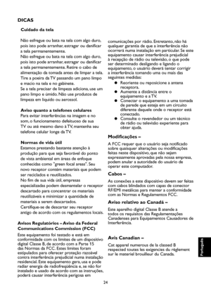 Page 109
24

Português

Português

Português

Português

DICAS
Cuidado da tela
Não esfregue ou bata na tela com algo duro, 
pois isto pode arranhar, estragar ou danificar 
a tela permanentemente.
Não esfregue ou bata na tela com algo duro, 
pois isto pode arranhar, estragar ou danificar 
a tela permanentemente. Retire o cabo de 
alimentação da tomada antes de limpar a tela. 
Tire a poeira da TV passando um pano limpo 
e macio na tela e no gabinete.
Se a tela precisar de limpeza adiciona, use um 
pano limpo e...