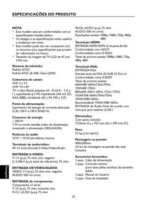 Page 110
Português

Português

25

Português

Português

ESPECIFICAÇÕES DO PRODUTO
NOTA
*  Este modelo está em conformidade com as 
especificações listadas abaixo.
*  Os designs e as especificações estão sujeitos 
a mudanças sem aviso.
*  Este modelo pode não ser compatível com 
os recursos e/ou especificações que possam 
ser adicionados no futuro.
*  Tamanho da imagem da TV LCD de 47 pol: 
1193 mm
Sistema da televisão:
Padrão NTSC
Padrão ATSC (8-VSB, Clear-QAM)
Cobertura de canais:
VHF: 2 a 13
UHF: 14 a 69
TV a...