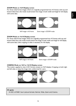 Page 13
12

English

English

English

English

ZOOM Mode on 16:9 Display screen
For those wide format images which are originally programmed into 4:3 frames with top and 
bottom black bars, this mode would stretch the image in both width and heigh for full display 
with active data.

16:9 image in 4:3 frame
  

Same image in ZOOM mode
ZOOM Mode on 16:10 Display screen
For those wide format images which are originally programmed into 4:3 frames with top and 
bottom black bars, this mode would stretch the image...