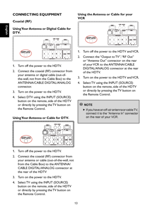 Page 14
English

English

13

English

English

CONNECTING EQUIPMENT
Coaxial (RF)
Using Your Antenna or Digital Cable for 
DTV.

1.  Turn off the power to the HDTV.
2.    Connect the coaxial (RF) connector from 
your antenna or digital cable (out-of-
the-wall, not from the Cable Box) to the 
ANTENNA/CABLE DIGITAL/ANALOG 
connector.
3.  Turn on the power to the HDTV.
4.    Select DTV using the INPUT (SOURCE) 
button on the remote, side of the HDTV 
or directly by pressing the TV button on 
the Remote Control....
