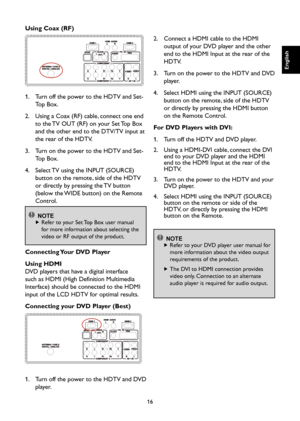 Page 17
16

English

English

English

English

Using Coax (RF)

1.    Turn off the power to the HDTV and Set-
Top Box.
2.    Using a Coax (RF) cable, connect one end 
to the TV OUT (RF) on your Set Top Box 
and the other end to the DTV/TV input at 
the rear of the HDTV.
3.    Turn on the power to the HDTV and Set-
Top Box.
4.    Select TV using the INPUT (SOURCE) 
button on the remote, side of the HDTV 
or directly by pressing the TV button 
(below the WIDE button) on the Remote 
Control.

 NOTE
  
 Refer to...