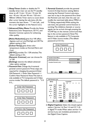Page 22
English

English

21

English

English

2.  Sleep Timer: Enable or disable the TV 
standby timer. User can set the TV standby 
timer as off / 5 min / 10 min / 15 min/ 30 
min / 45 min / 60 min/ 90 min / 120 min / 
180min/ 240min. Timer starts to count down 
after cursor leaving the sub-menu. (At the 
moment, the item shows 『** min Left』and 
the cursor highlights on the Feature icon.)
3.  Advanced Video Menu: Provide the Noise 
Reduction,Color Temperature, 3D Y/C, and 
Dynamic Contrast options for...
